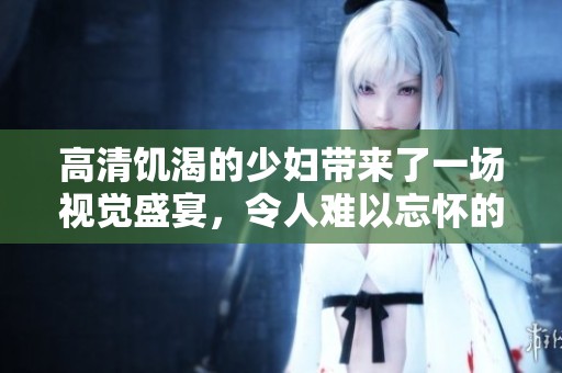 高清饥渴的少妇带来了一场视觉盛宴，令人难以忘怀的精彩片段
