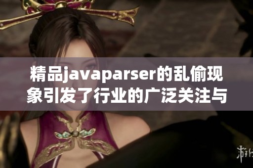 精品j**aparser的乱偷现象引发了行业的广泛关注与讨论