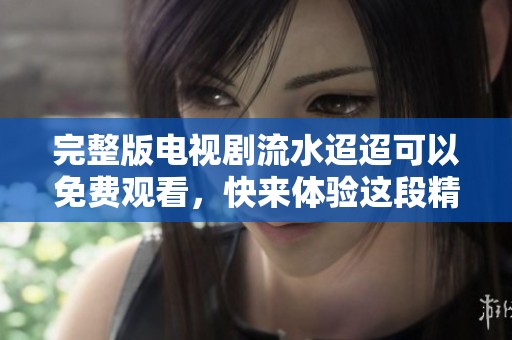 完整版电视剧流水迢迢可以免费观看，快来体验这段精彩故事吧！