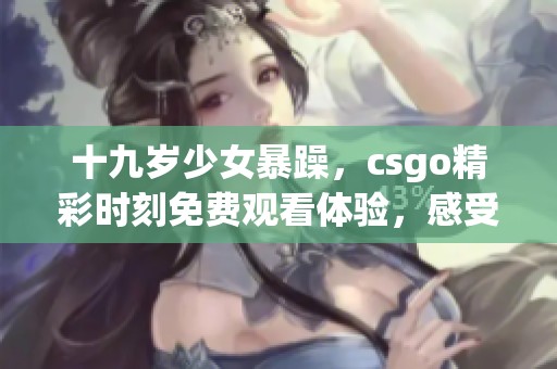 十九岁少女暴躁，csgo精彩时刻免费观看体验，感受游戏魅力