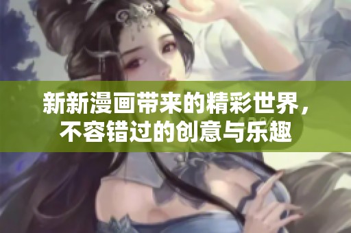 新新漫画带来的精彩世界，不容错过的创意与乐趣