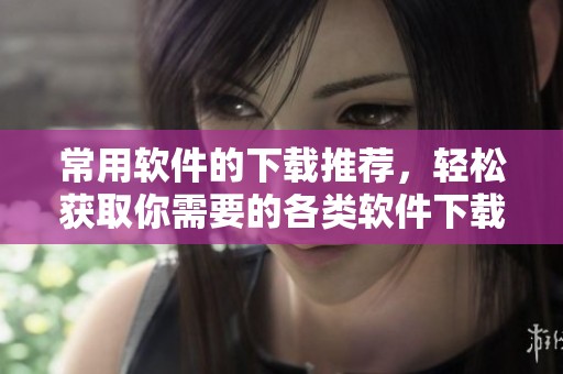 常用软件的下载推荐，轻松获取你需要的各类软件下载资讯