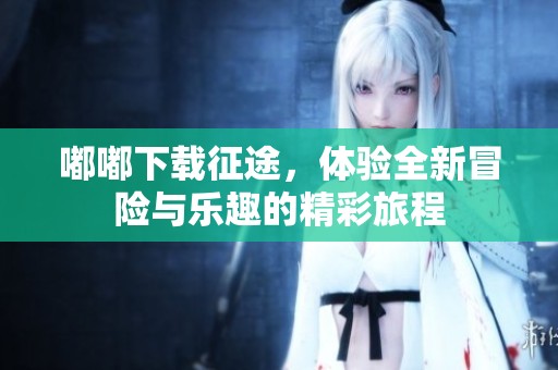 嘟嘟下载征途，体验全新冒险与乐趣的精彩旅程