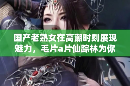 国产老熟女在高潮时刻展现魅力，****仙踪林为你揭秘精彩瞬间