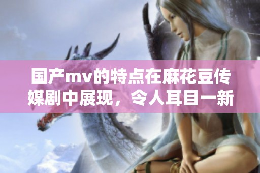 国产mv的特点在麻花豆传媒剧中展现，令人耳目一新的视听体验