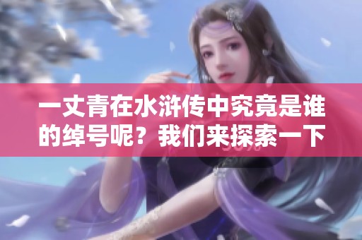 一丈青在水浒传中究竟是谁的绰号呢？我们来探索一下这个角色的故事。