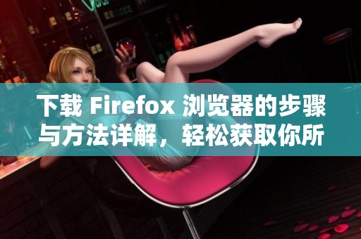 下载 Firefox 浏览器的步骤与方法详解，轻松获取你所需要的版本