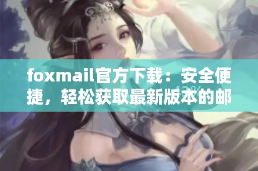 foxmail官方下载：安全便捷，轻松获取最新版本的邮箱客户端