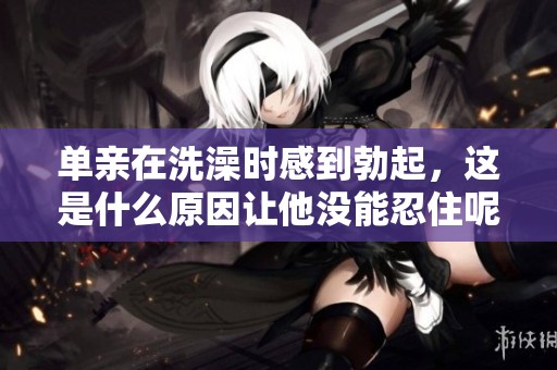 单亲在洗澡时感到勃起，这是什么原因让他没能忍住呢