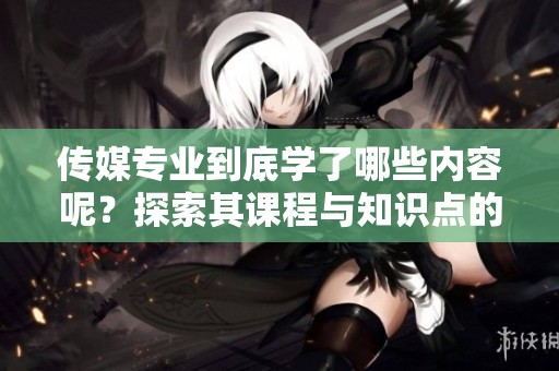 传媒专业到底学了哪些内容呢？探索其课程与知识点的全面解读