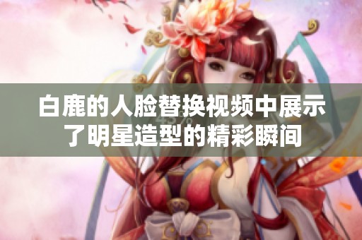 白鹿的人脸替换视频中展示了明星造型的精彩瞬间