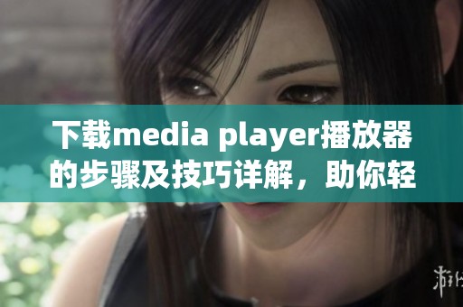 下载media player播放器的步骤及技巧详解，助你轻松享受精彩音视频体验
