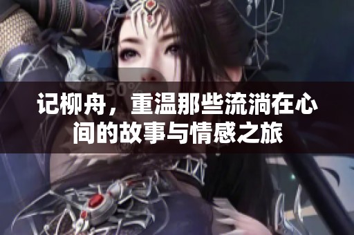 记柳舟，重温那些流淌在心间的故事与情感之旅