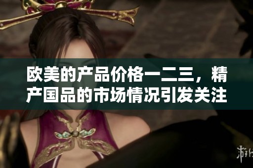 欧美的产品价格一二三，精产国品的市场情况引发关注