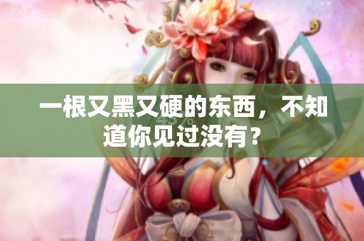 一根又黑又硬的东西，不知道你见过没有？
