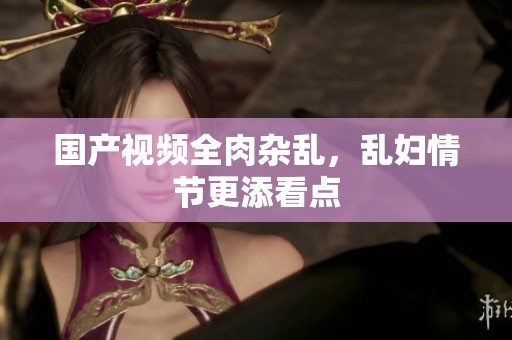 国产视频全肉杂乱，乱妇情节更添看点