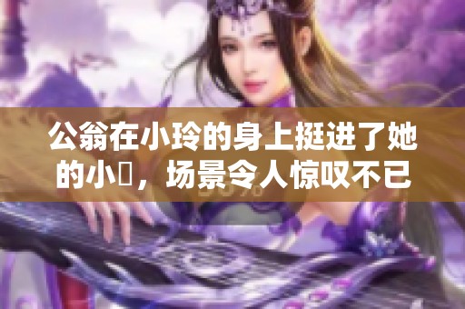 公翁在小玲的身上挺进了她的小泬，场景令人惊叹不已