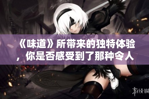 《味道》所带来的独特体验，你是否感受到了那种令人心动的浓烈气息