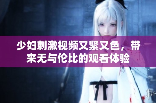 少妇刺激视频又紧又色，带来无与伦比的观看体验