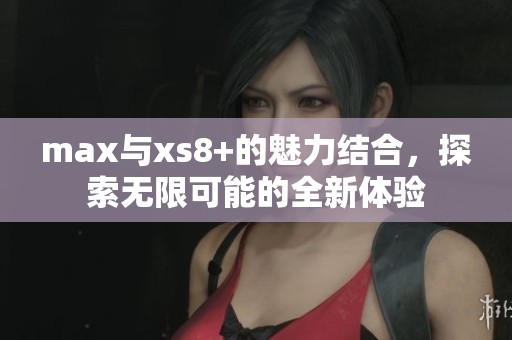 max与xs8+的魅力结合，探索无限可能的全新体验