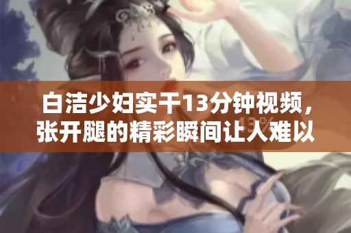 白洁少妇实干13分钟视频，张开腿的精彩瞬间让人难以忘怀