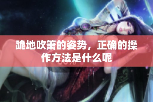 跪地吹箫的姿势，正确的操作方法是什么呢