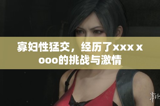 寡妇性猛交，经历了xxxⅹooo的挑战与激情