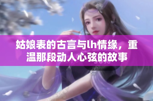 姑娘表的古言与lh情缘，重温那段动人心弦的故事