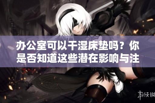 办公室可以干湿床垫吗？你是否知道这些潜在影响与注意事项呢？