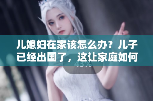 儿媳妇在家该怎么办？儿子已经出国了，这让家庭如何应对？