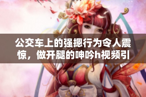 公交车上的强摁行为令人震惊，做开腿的呻吟h视频引发热议