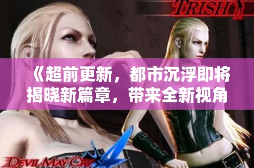《超前更新，都市沉浮即将揭晓新篇章，带来全新视角与精彩故事》