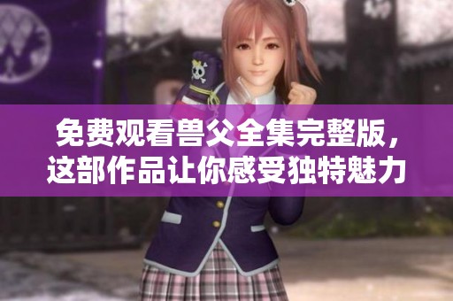 免费观看兽父全集完整版，这部作品让你感受独特魅力，尽情欣赏！