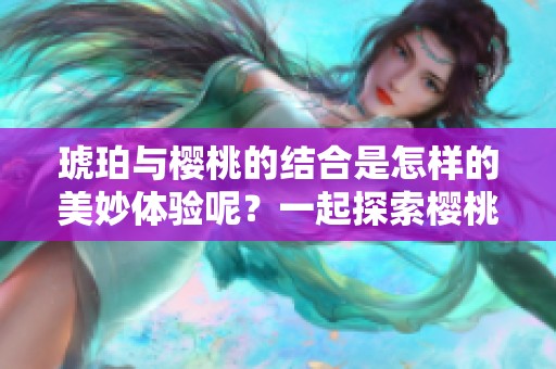 琥珀与樱桃的结合是怎样的美妙体验呢？一起探索樱桃琥珀的奇妙世界吧！