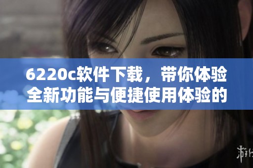 6220c软件下载，带你体验全新功能与便捷使用体验的精彩旅程