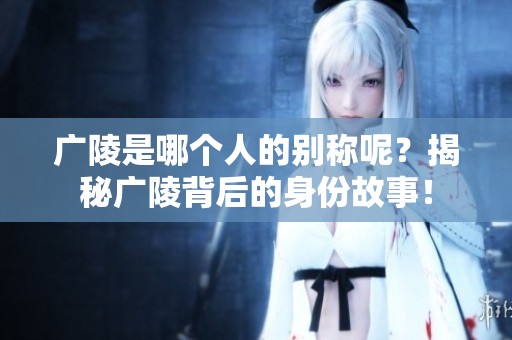 广陵是哪个人的别称呢？揭秘广陵背后的身份故事！