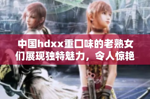 中国hdxx重囗味的老熟女们展现独特魅力，令人惊艳与无法忘怀
