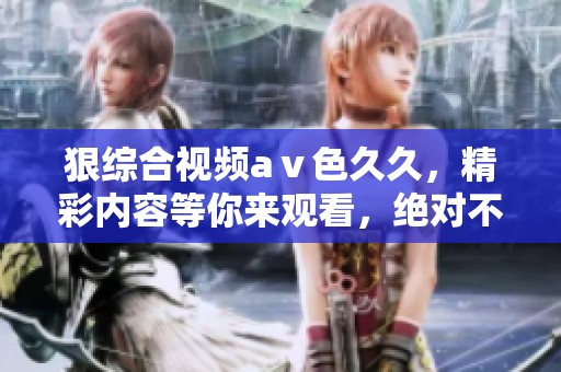 狠综合视频aⅴ色**，精彩内容等你来观看，绝对不容错过