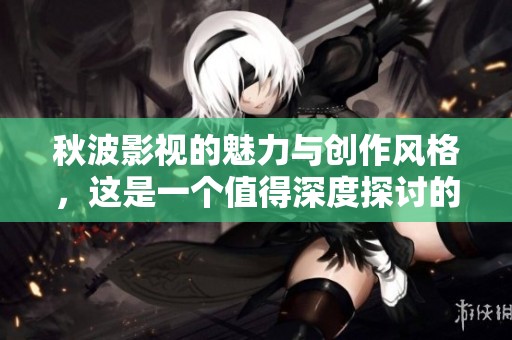 秋波影视的魅力与创作风格，这是一个值得深度探讨的主题
