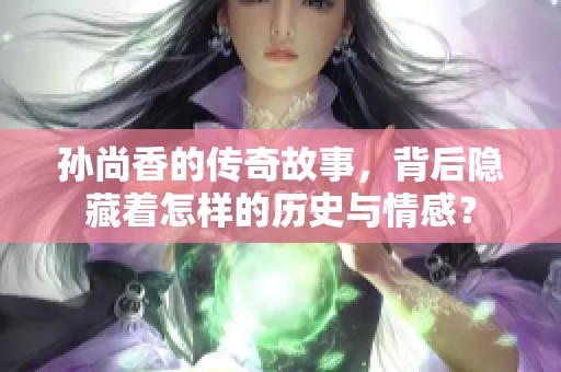 孙尚香的传奇故事，背后隐藏着怎样的历史与情感？