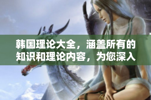 韩国理论大全，涵盖所有的知识和理论内容，为您深入解读提供指导
