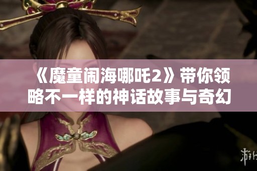 《魔童闹海哪吒2》带你领略不一样的神话故事与奇幻冒险