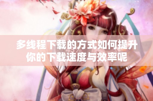 多线程下载的方式如何提升你的下载速度与效率呢