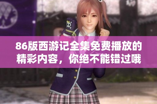 86版西游记全集免费播放的精彩内容，你绝不能错过哦！