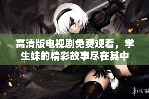 高清版电视剧免费观看，学生妹的精彩故事尽在其中