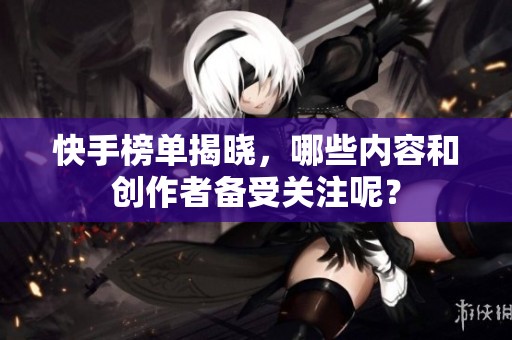 快手榜单揭晓，哪些内容和创作者备受关注呢？