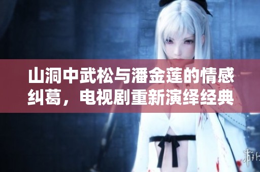 山洞中武松与潘金莲的情感纠葛，电视剧重新演绎经典故事
