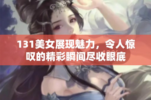 131美女展现魅力，令人惊叹的精彩瞬间尽收眼底