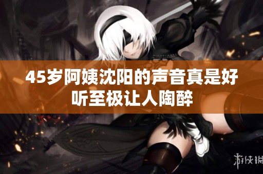 45岁阿姨沈阳的声音真是好听至极让人陶醉
