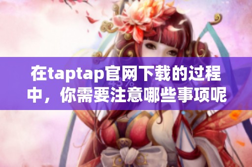 在taptap官网下载的过程中，你需要注意哪些事项呢